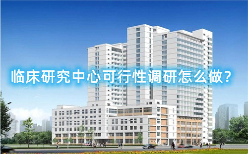 臨床研究中心可行性調研怎么做？臨床研究中心篩選成功案例分享