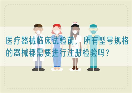 醫療器械臨床試驗前，所有型號規格的器械都需要進行注冊檢驗嗎？(圖1)