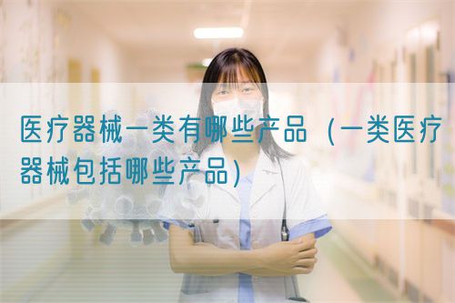醫療器械一類有哪些產品(一類醫療器械包括哪些產品)(圖1) 醫療器械一類有哪些產品(第一類醫療器械產品目錄)(圖1)