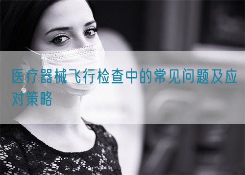 醫療器械飛行檢查中的常見問題及應對策略(圖1) 醫療器械飛行檢查中的常見問題及應對策略(圖1)