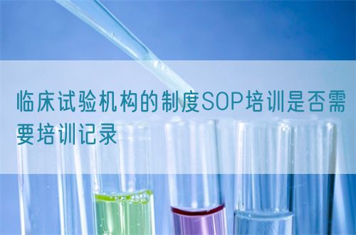 臨床試驗機構的制度SOP培訓是否需要培訓記錄(圖1) 臨床試驗機構的制度SOP培訓是否需要培訓記錄(圖1)