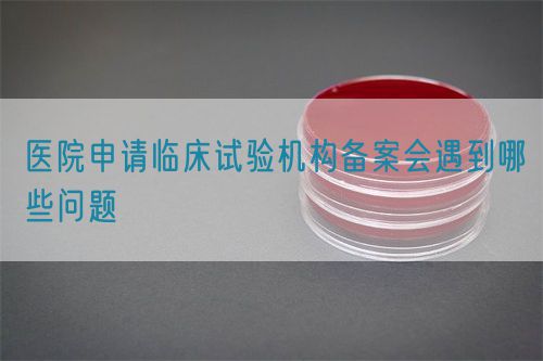 醫院申請臨床試驗機構備案會遇到哪些問題(圖1)