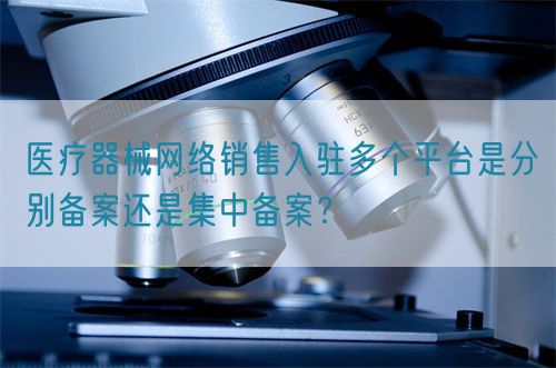 醫療器械網絡銷售入駐多個平臺是分別備案還是集中備案？