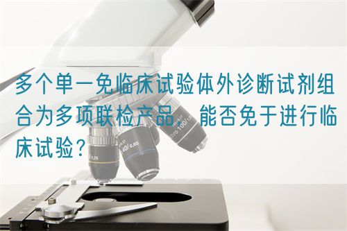 多個單一免臨床試驗體外診斷試劑組合為多項聯檢產品，能否免于進行臨床試驗？
