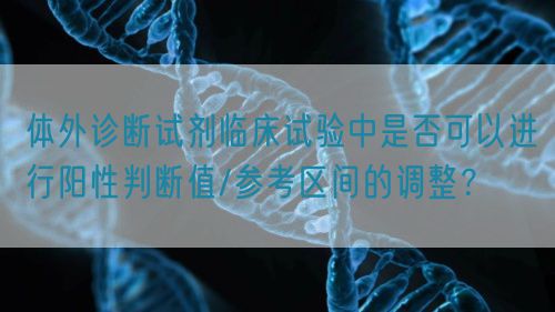體外診斷試劑臨床試驗中是否可以進行陽性判斷值/參考區間的調整？(圖1)