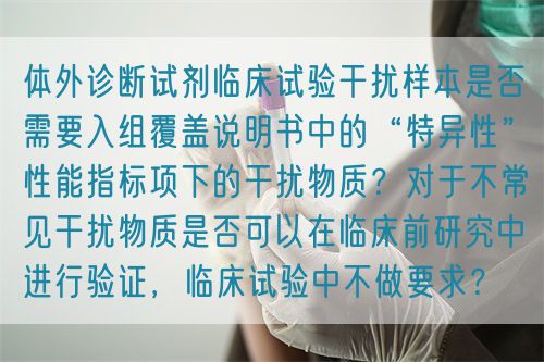 體外診斷試劑臨床試驗干擾樣本是否需要入組覆蓋說明書中的“特異性”性能指標(biāo)項下的干擾物質(zhì)？對于不常見干擾物質(zhì)是否可以在臨床前研究中進(jìn)行驗證，臨床試驗中不做要求？(圖1)