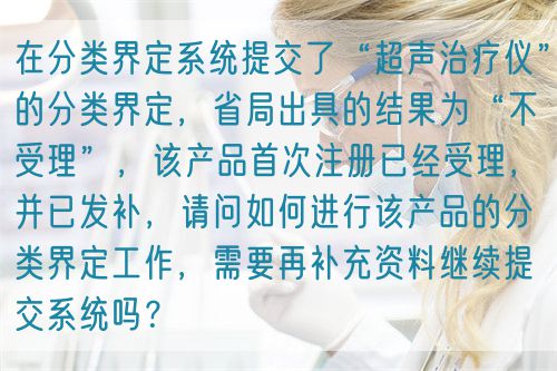 在分類界定系統提交了“超聲治療儀”的分類界定，省局出具的結果為“不受理”，該產品首次注冊已經受理，并已發補，請問如何進行該產品的分類界定工作，需要再補充資料繼續提交系統嗎？(圖1)