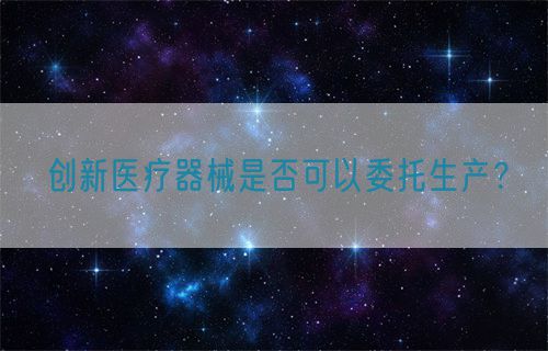 創新醫療器械是否可以委托生產?(圖1) 創新醫療器械是否可以委托生產?(圖1)