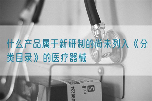 什么產品屬于新研制的尚未列入《分類目錄》的醫療器械(圖1) 什么產品屬于新研制的尚未列入《分類目錄》的醫療器械(圖1)