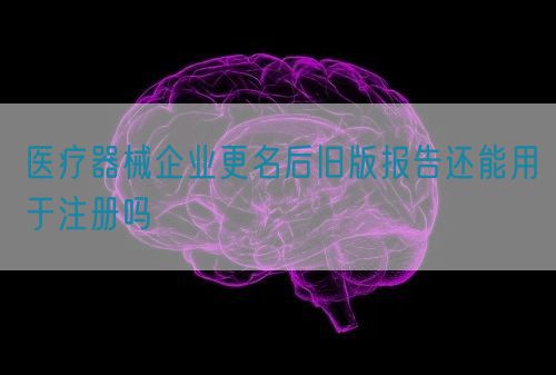 醫療器械企業更名后舊版報告還能用于注冊嗎(圖1)