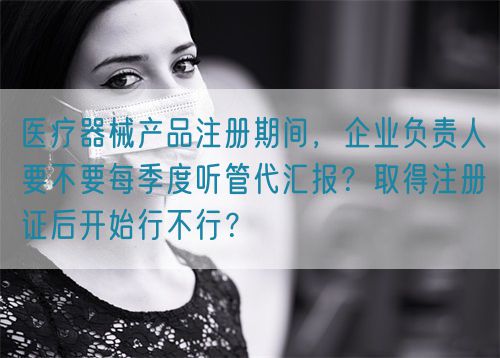 醫(yī)療器械產(chǎn)品注冊(cè)期間，企業(yè)負(fù)責(zé)人要不要每季度聽(tīng)管代匯報(bào)？取得注冊(cè)證后開(kāi)始行不行？(圖1)