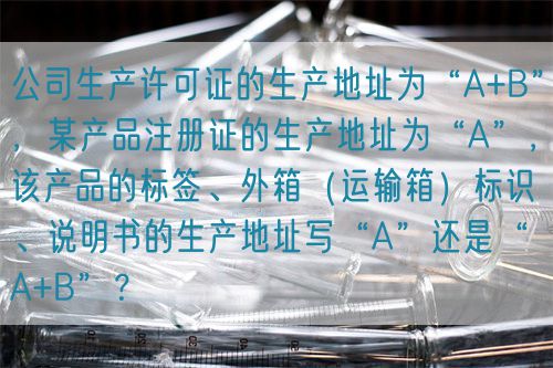 公司生產許可證的生產地址為“A+B”,某產品注冊證的生產地址為“A”,該產品的標簽、外箱(運輸箱)標識、說明書的生產地址寫“A”還是“A+B”?(圖1) 公司生產許可證的生產地址為“A+B”,某產品注冊證的生產地址為“A”,該產品的標簽、外箱(運輸箱)標識、說明書的生產地址寫“A”還是“A+B”?(圖1)