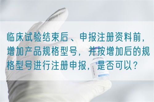 臨床試驗結束后、申報注冊資料前,增加產品規格型號,并按增加后的規格型號進行注冊申報,是否可以?(圖1) 臨床試驗結束后、申報注冊資料前,增加產品規格型號,并按增加后的規格型號進行注冊申報,是否可以?(圖1)