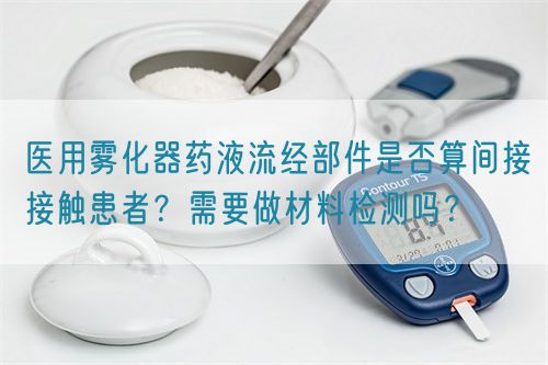 醫(yī)用霧化器藥液流經(jīng)部件是否算間接接觸患者?需要做材料檢測嗎?(圖1) 醫(yī)用霧化器藥液流經(jīng)部件是否算間接接觸患者?需要做材料檢測嗎?(圖1)