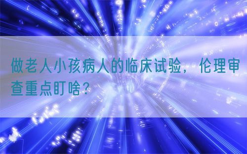 做老人小孩病人的臨床試驗(yàn)，倫理審查重點(diǎn)盯啥？(圖1)