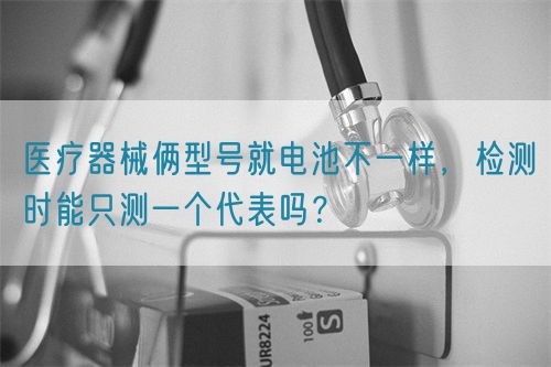 醫療器械倆型號就電池不一樣，檢測時能只測一個代表嗎？(圖1)