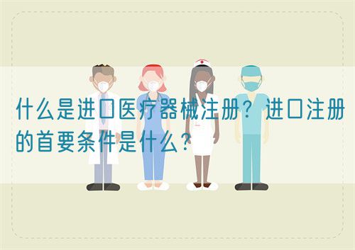 什么是進(jìn)口醫(yī)療器械注冊(cè)？進(jìn)口注冊(cè)的首要條件是什么？(圖1)