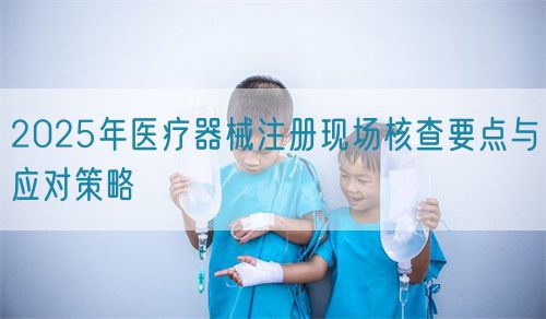 2025年醫療器械注冊現場核查要點與應對策略(圖1)