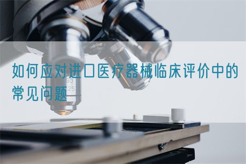 如何應對進口醫療器械臨床評價中的常見問題(圖1) 如何應對進口醫療器械臨床評價中的常見問題(圖1)